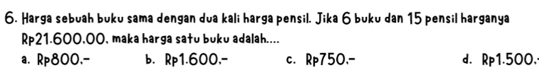 Harga sebuah buku sama dengan dua kali harga pensil. Jika 6 buku dan 15 pensil harganya
Rp21.600,00, maka harga satu buku adalah....
a. Rp800,- b. Rp1.600,- c. Rp750,- d. Rp1.500.