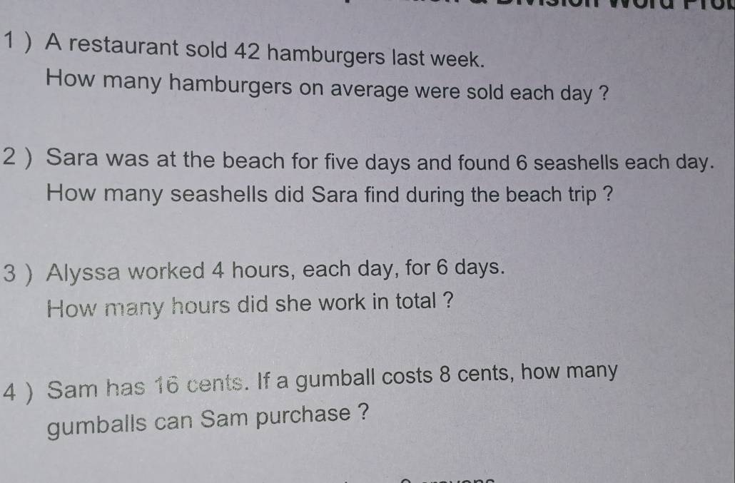 1 ) A restaurant sold 42 hamburgers last week. 
How many hamburgers on average were sold each day ? 
2 ) Sara was at the beach for five days and found 6 seashells each day. 
How many seashells did Sara find during the beach trip ? 
3 ) Alyssa worked 4 hours, each day, for 6 days. 
How many hours did she work in total ? 
4 ) Sam has 16 cents. If a gumball costs 8 cents, how many 
gumballs can Sam purchase ?