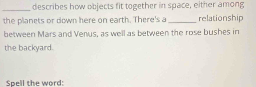 describes how objects fit together in space, either among 
the planets or down here on earth. There's a _relationship 
between Mars and Venus, as well as between the rose bushes in 
the backyard. 
Spell the word: