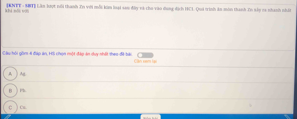 [KNTT - SBT] Lần lượt nối thanh Zn với mỗi kim loại sau đây và cho vào dung dịch HC1. Quá trình ăn mòn thanh Zn xảy ra nhanh nhất
khi nối với
Câu hỏi gồm 4 đáp án, HS chọn một đáp án duy nhất theo đề bài.
Cần xem lại
A ) Ag.
B ) Pb.
C ) Cu.