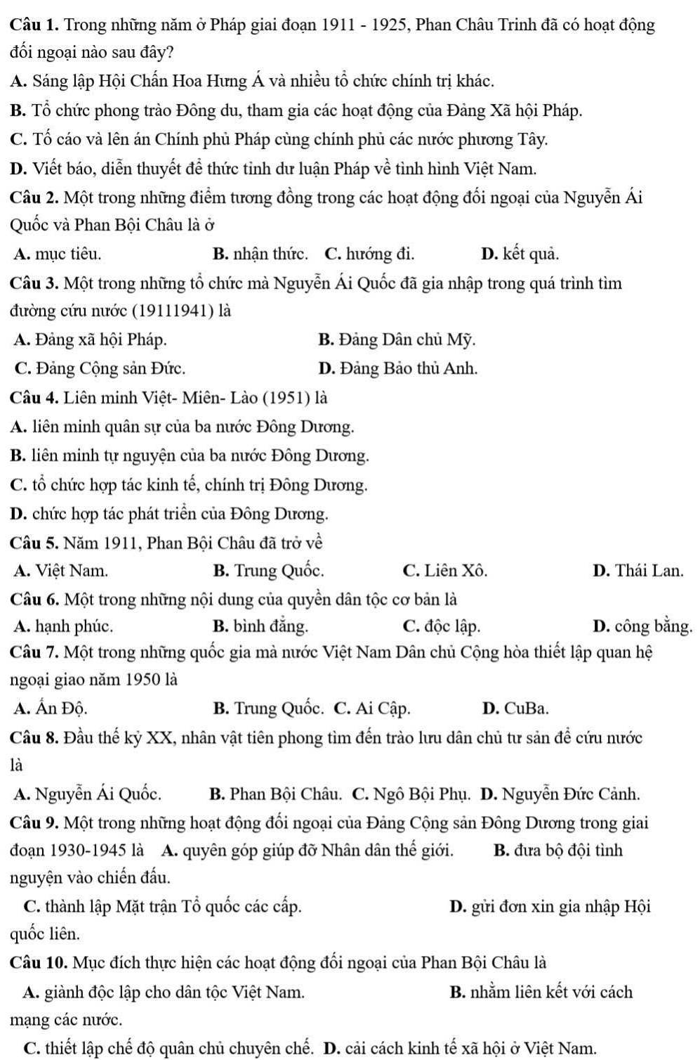 Trong những năm ở Pháp giai đoạn 1911 - 1925, Phan Châu Trinh đã có hoạt động
đối ngoại nào sau đây?
A. Sáng lập Hội Chấn Hoa Hưng Á và nhiều tổ chức chính trị khác.
B. Tổ chức phong trào Đông du, tham gia các hoạt động của Đảng Xã hội Pháp.
C. Tố cáo và lên án Chính phủ Pháp cùng chính phủ các nước phương Tây.
D. Viết báo, diễn thuyết để thức tỉnh dư luận Pháp về tình hình Việt Nam.
Câu 2. Một trong những điểm tương đồng trong các hoạt động đối ngoại của Nguyễn Ái
Quốc và Phan Bội Châu là ở
A. mục tiêu. B. nhận thức. C. hướng đi. D. kết quả.
Câu 3. Một trong những tổ chức mà Nguyễn Ái Quốc đã gia nhập trong quá trình tìm
đường cứu nước (19111941) là
A. Đảng xã hội Pháp. B. Đảng Dân chủ Mỹ.
C. Đảng Cộng sản Đức. D. Đảng Bảo thủ Anh.
Câu 4. Liên minh Việt- Miên- Lào (1951) là
A. liên minh quân sự của ba nước Đông Dương.
B. liên minh tự nguyện của ba nước Đông Dương.
C. tổ chức hợp tác kinh tế, chính trị Đông Dương.
D. chức hợp tác phát triển của Đông Dương.
Câu 5. Năm 1911, Phan Bội Châu đã trở về
A. Việt Nam. B. Trung Quốc. C. Liên Xô. D. Thái Lan.
Câu 6. Một trong những nội dung của quyền dân tộc cơ bản là
A. hạnh phúc. B. bình đẳng. C. độc lập. D. công bằng.
Câu 7. Một trong những quốc gia mà nước Việt Nam Dân chủ Cộng hòa thiết lập quan hệ
ngoại giao năm 1950 là
A. Ấn Độ. B. Trung Quốc. C. Ai Cập. D. CuBa.
Cầu 8. Đầu thế kỷ XX, nhân vật tiên phong tìm đến trào lưu dân chủ tư sản để cứu nước
là
A. Nguyễn Ái Quốc. B. Phan Bội Châu. C. Ngô Bội Phụ. D. Nguyễn Đức Cảnh.
Câu 9. Một trong những hoạt động đổi ngoại của Đảng Cộng sản Đông Dương trong giai
đoạn 1930-1945 là A. quyên góp giúp đỡ Nhân dân thế giới. B. đưa bộ đội tình
nguyện vào chiến đấu.
C. thành lập Mặt trận Tổ quốc các cấp. D. gửi đơn xin gia nhập Hội
quốc liên.
Câu 10. Mục đích thực hiện các hoạt động đối ngoại của Phan Bội Châu là
A. giành độc lập cho dân tộc Việt Nam. B. nhằm liên kết với cách
mạng các nước.
C. thiết lập chế độ quân chủ chuyên chế. D. cải cách kinh tế xã hội ở Việt Nam.