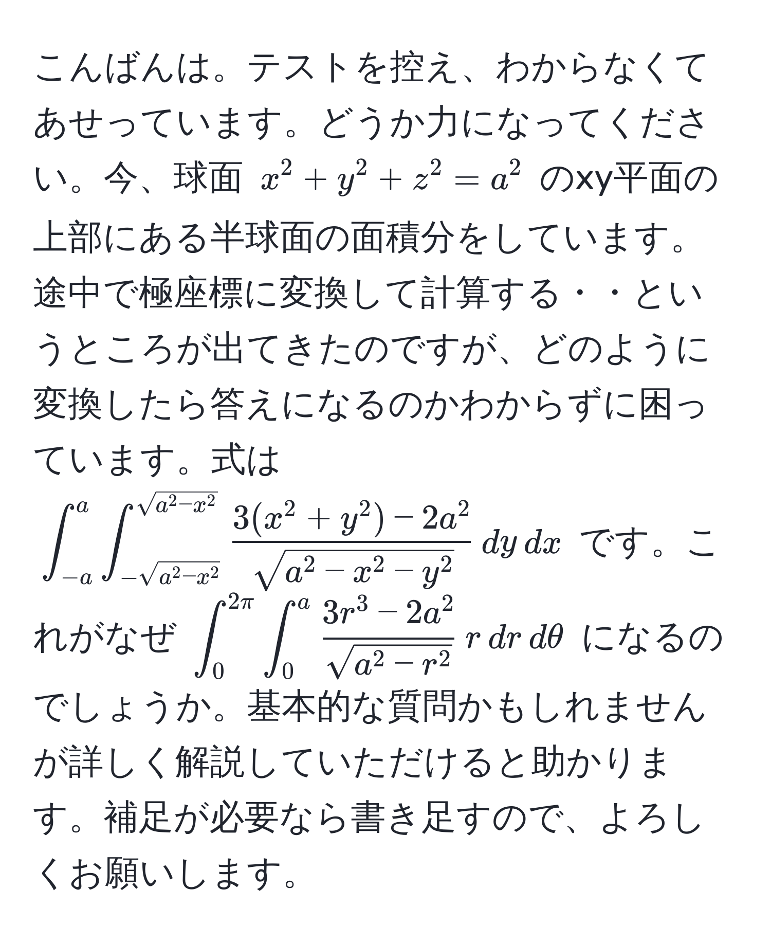 こんばんは。テストを控え、わからなくてあせっています。どうか力になってください。今、球面 $x^(2+y^2+z^2=a^2$ のxy平面の上部にある半球面の面積分をしています。途中で極座標に変換して計算する・・というところが出てきたのですが、どのように変換したら答えになるのかわからずに困っています。式は $∈t_(-a)^a∈t_-sqrt(a^2-x^2))^sqrt(a^(2-x^2))frac3(x^(2+y^2)-2a^2)sqrt(a^(2-x^2-y^2)),dy,dx$ です。これがなぜ $∈t_0^((2π)∈t_0^afrac3r^3-2a^2)sqrt(a^(2-r^2)),r,dr,dθ$ になるのでしょうか。基本的な質問かもしれませんが詳しく解説していただけると助かります。補足が必要なら書き足すので、よろしくお願いします。