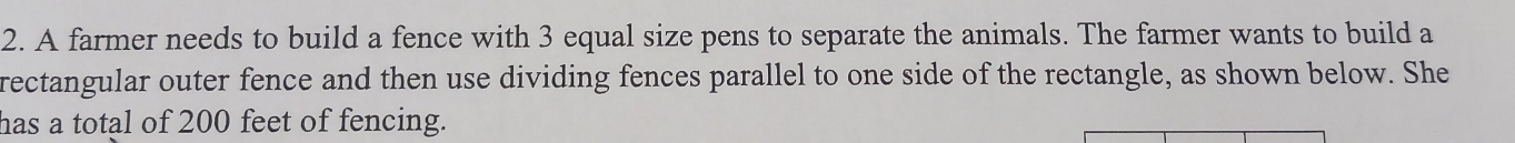 A farmer needs to build a fence with 3 equal size pens to separate the animals. The farmer wants to build a 
rectangular outer fence and then use dividing fences parallel to one side of the rectangle, as shown below. She 
has a total of 200 feet of fencing.