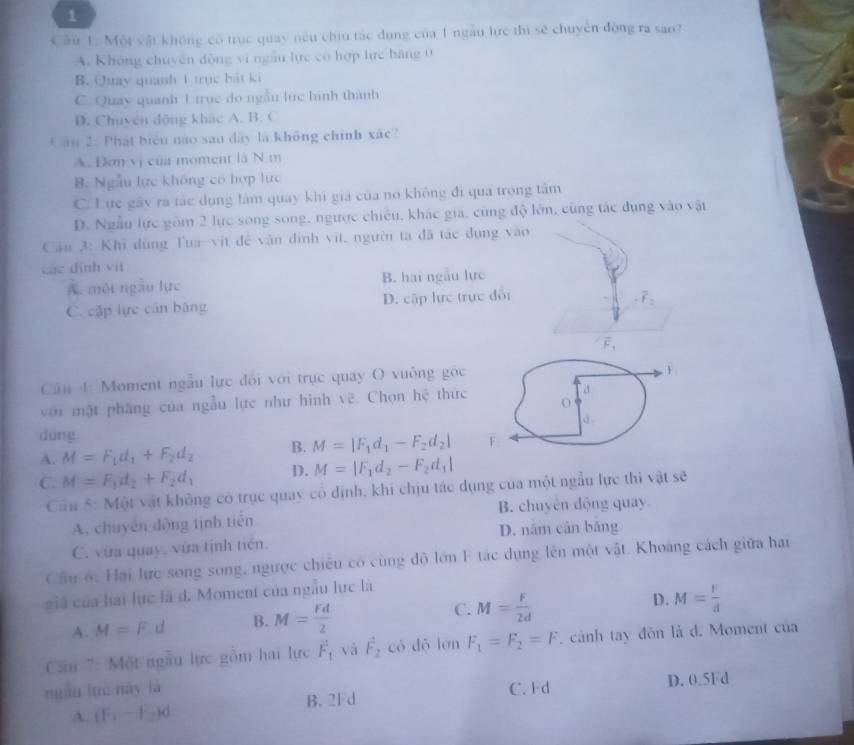 Cầu 1: Một vật không có trục quay nếu chiu tác dụng của 1 ngàu lực thì sẽ chuyên đòng ra sao?
A. Không chuyên động vi ngầu lực có hợp lực băng 0
B. Quay quanh 1 trục bát ki
C. Quay quanh 1 trục do ngẫn lực hình thành
D. Chuven động khác A. B. C
Cầu 2: Phát biểu nào sau đây là không chính xác
A. Đơn vị của moment là N m
B. Ngẫu lực không có hợp lực
C. Lực gây ra tác dụng lâm quay khi giá của nó không đi qua trọng tâm
D. Ngẫu lực gồm 2 lực song song, ngược chiếu, khác giá, cùng độ lớn, cùng tác dụng vào vật
Câu 3: Khi dùng Tua-vịt đề vận đình vit, người ta đã tác đụng vào
các định vit
A. một ngẫu lực B. hai ngẫu lực
C. cập lực cán bàng D. cập lực trực đổi
-overline F_2
vector F_1
Câu 4: Moment ngẫu lực đối với trục quay O vuồng góc
với mặt phăng của ngẫu lực như hình vẽ. Chọn hệ thức a
d.
dōng
A. M=F_1d_1+F_2d_2 B. M=|F_1d_1-F_2d_2| F
C. M=F_1d_2+F_2d_1 D. M=|F_1d_2-F_2d_1|
Cầu 5: Một vật không có trục quay có định, khi chịu tác dụng của một ngẫu lực thi vật sẽ
A. chuyên động tinh tiến B. chuyên động quay
D. năm cản bāng
C. vữa quay, vữa tịnh tiên.
Cầu 6: Hai lực song song, ngược chiêu có cùng độ lớn F tác dụng lên một vật. Khoảng cách giữa han
giá của hai lực là d. Moment của ngẫu lực là
A. M=F d B. M= Fd/2  C. M= F/2d  D. M= r/d 
Căn 7: Một ngầu lực gồm hai lực F_1 yà vector F_2 có dǒ lớn F_1=F_2=F. cảnh tay đôn là d. Moment của
niàu lực này là C. Fd D. 0.5Fd
A. (F_1-F_2)d
B. 2Fd