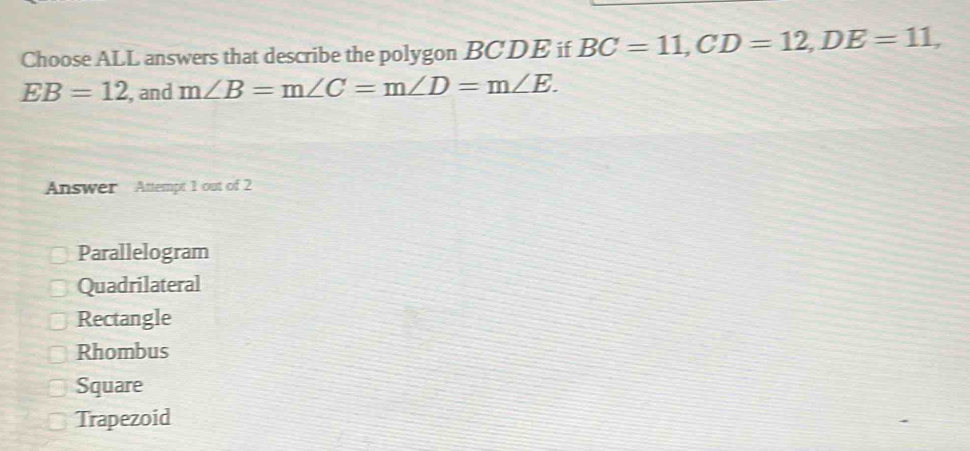 Choose ALL answers that describe the polygon BCDE if BC=11, CD=12, DE=11,
EB=12 , and m∠ B=m∠ C=m∠ D=m∠ E. 
Answer Attempt 1 out of 2
Parallelogram
Quadrilateral
Rectangle
Rhombus
Square
Trapezoid