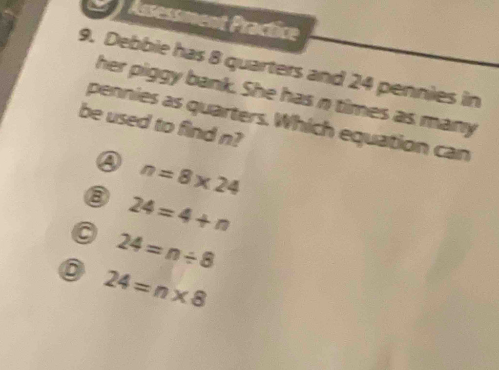 Assessment Practice
9. Debbie has 8 quarters and 24 pennies in
her piggy bank. She has n times as many
be used to find n? pennies as quarters. Which equation can
③ n=8* 24
⑧ 24=4+n
24=n/ 8
6 24=n* 8