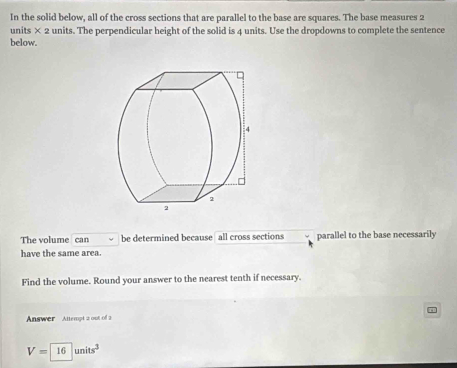 In the solid below, all of the cross sections that are parallel to the base are squares. The base measures 2
units × 2 units. The perpendicular height of the solid is 4 units. Use the dropdowns to complete the sentence 
below. 
The volume can be determined because all cross sections parallel to the base necessarily 
have the same area. 
Find the volume. Round your answer to the nearest tenth if necessary. 
Answer Attempt 2 out of 2
V=16units^3