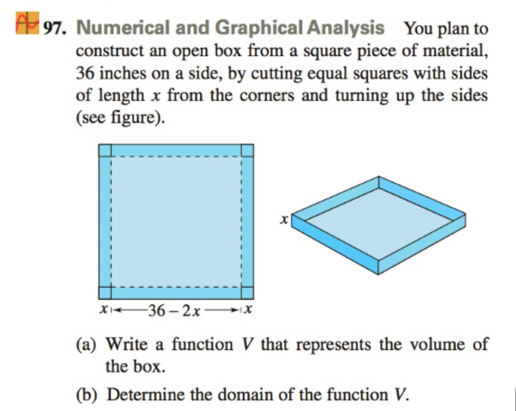 Numerical and Graphical Analysis You plan to 
construct an open box from a square piece of material,
36 inches on a side, by cutting equal squares with sides 
of length x from the corners and turning up the sides 
(see figure). 
(a) Write a function V that represents the volume of 
the box. 
(b) Determine the domain of the function V.