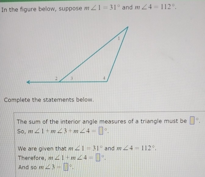 In the figure below, suppose m∠ 1=31° and m∠ 4=112°. 
Complete the statements below. 
The sum of the interior angle measures of a triangle must be □°. 
So, m∠ 1+m∠ 3+m∠ 4=□°. 
We are given that m∠ 1=31° and m∠ 4=112°. 
Therefore, m∠ 1+m∠ 4=□°. 
And so m∠ 3=□°.