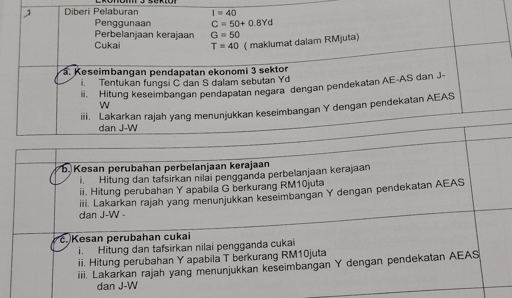 Diberi Pelaburan I=40
Penggunaan C=50+0.8Yd
Perbelanjaan kerajaan G=50
Cukai T=40 ( maklumat dalam RMjuta) 
a. Keseimbangan pendapatan ekonomi 3 sektor 
i. Tentukan fungsi C dan S dalam sebutan Yd
i. Hitung keseimbangan pendapatan negara dengan pendekatan AE -AS dan J-
W
iii. Lakarkan rajah yang menunjukkan keseimbangan Y dengan pendekatan AEAS
dan J-W
b. Kesan perubahan perbelanjaan kerajaan 
i. Hitung dan tafsirkan nilai pengganda perbelanjaan kerajaan 
ii. Hitung perubahan Y apabila G berkurang RM10juta
iii. Lakarkan rajah yang menunjukkan keseimbangan Y dengan pendekatan AEAS
dan J-W - 
c. Kesan perubahan cukai 
i. Hitung dan tafsirkan nilai pengganda cukai 
ii. Hitung perubahan Y apabila T berkurang RM10juta
iii. Lakarkan rajah yang menunjukkan keseimbangan Y dengan pendekatan AEAS
dan J-W