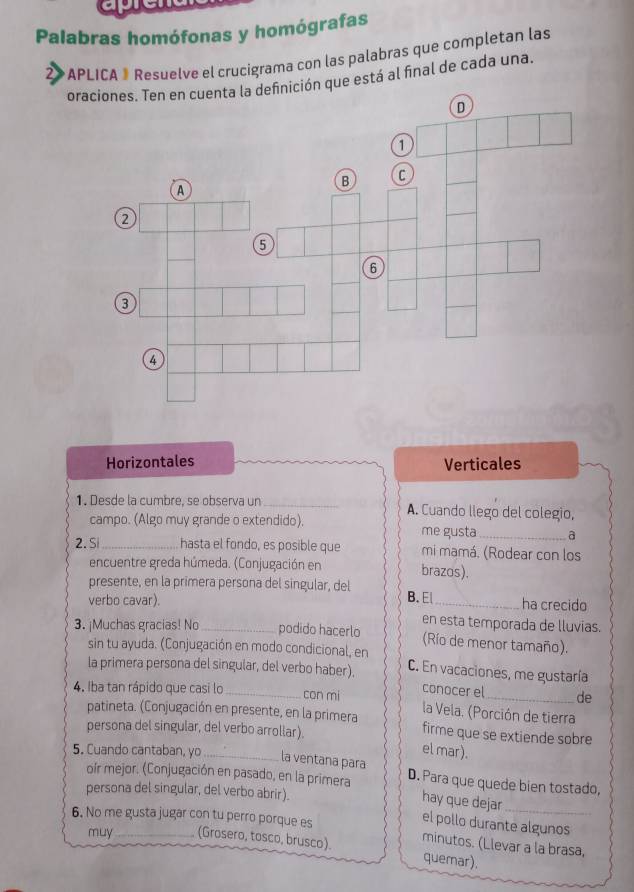 Palabras homófonas y homógrafas
* APLICA ® Resuelve el crucigrama con las palabras que completan las
oraciones. Ten en cuenta la definición que está al final de cada una
Horizontales Verticales
1. Desde la cumbre, se observa un _A. Cuando llego del colegio,
campo. (Algo muy grande o extendido). me gusta_ a
2. S_ hasta el fondo, es posible que mi mamá. (Rodear con los
encuentre greda húmeda. (Conjugación en brazos).
presente, en la primera persona del singular, del B. E_ ha crecido
verbo cavar).
en esta temporada de lluvias.
3. ¡Muchas gracias! No_ podido hacerlo (Río de menor tamaño).
sin tu ayuda. (Conjugación en modo condicional, en
la primera persona del singular, del verbo haber). C. En vacaciones, me gustaría
conocer el de
4. Iba tan rápido que casi lo _con mi la Vela. (Porción de tierra
patineta. (Conjugación en presente, en la primera firme que se extiende sobre
persona del singular, del verbo arrollar).
el mar ).
5. Cuando cantaban, yo_ la ventana para D. Para que quede bien tostado,
oír mejor. (Conjugación en pasado, en la primera
persona del singular, del verbo abrir).
hay que dejar_
6. No me gusta jugar con tu perro porque es
el pollo durante algunos
muy_ (Grosero, tosco, brusco). minutos. (Llevar a la brasa,
quemar).