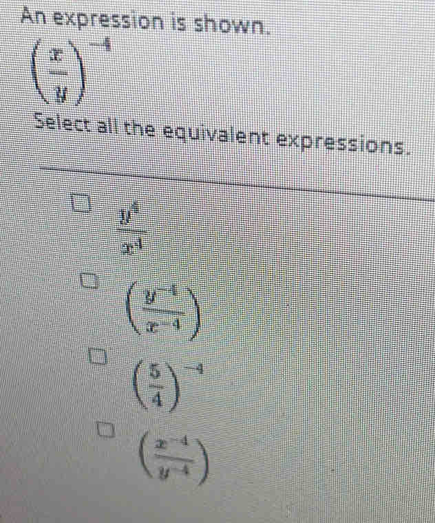 An expression is shown.
( x/y )^-4
Select all the equivalent expressions.
 y^4/x^4 
( (y^(-4))/x^(-4) )
( 5/4 )^-4
( (x^(-4))/y^(-4) )