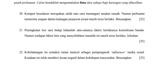 patah perkataan. Calon hendaklah mengemukakan lima idea sahaja bagi karangan yang dihasilkan. 
20. Kempen kesedaran merupakan salah satu cara menangani amalan rasuah. Namun perbuatan 
menerima suapan dalam kalangan penjawat awam masih terus berlaku. Bincangkan. [25] 
21. Peningkatan kos sara hidup bukanlah satu-satunya faktor berlakunya kemiskinan bandar. 
Namun terdapat faktor lain yang menyebabkan masalah ini masih terus berlaku. Jelaskan. 
[25] 
22. Kebelakangan ini semakin ramai muncul sebagai pempengaruh ‘influencer’ media sosial. 
Keadaan ini telah memberi kesan negatif dalam kehidupan masyarakat. Bincangkan. . [25]