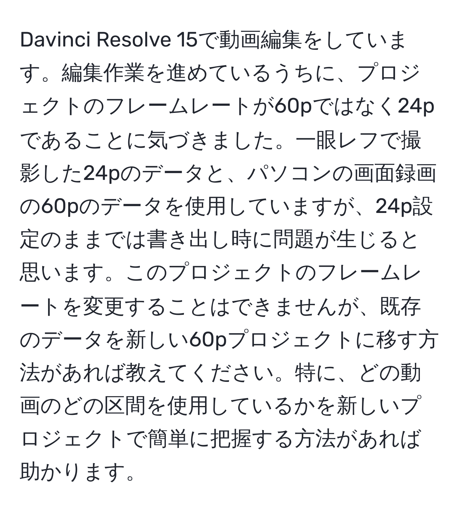 Davinci Resolve 15で動画編集をしています。編集作業を進めているうちに、プロジェクトのフレームレートが60pではなく24pであることに気づきました。一眼レフで撮影した24pのデータと、パソコンの画面録画の60pのデータを使用していますが、24p設定のままでは書き出し時に問題が生じると思います。このプロジェクトのフレームレートを変更することはできませんが、既存のデータを新しい60pプロジェクトに移す方法があれば教えてください。特に、どの動画のどの区間を使用しているかを新しいプロジェクトで簡単に把握する方法があれば助かります。