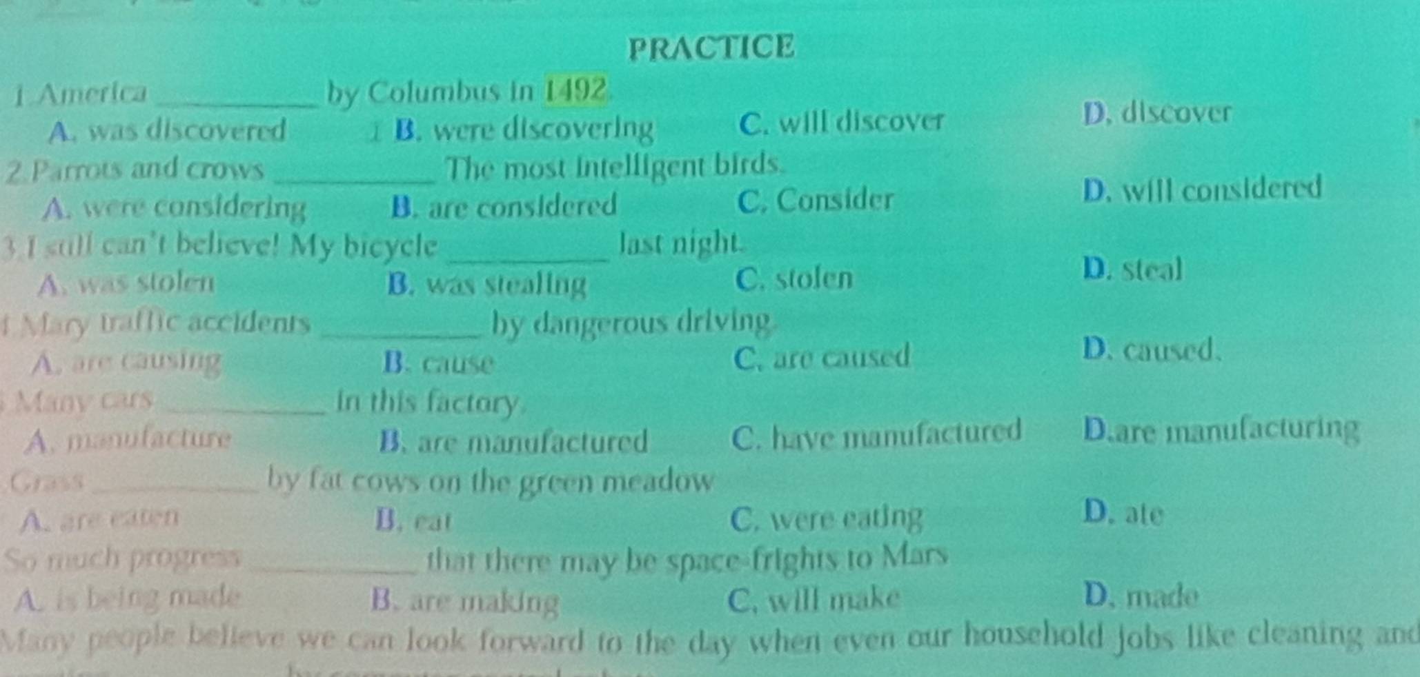 PRACTICE
1.America by Columbus in 1492.
A. was discovered B. were discovering C. will discover
D. discover
2.Parrots and crows_ The most intelligent birds.
A. were considering B. are considered C. Consider
D. will considered
3 I still can't believe! My bicycle _last night.
A. was stolen B. was stealing C. stolen
D. steal
i Mary traffic accidents _by dangerous driving.
A. are causing B. cause C. are caused
D. caused.
Many cars_ in this factory.
A. manufacture B. are manufactured C. have manufactured D.are manufacturing
Grass_ by fat cows on the green meadow
A. are eaten B. eat C. were eating
D. ate
So much progress _that there may be space-frights to Mars
A. is being made B. are making C. will make D. made
Many people believe we can look forward to the day when even our household jobs like cleaning and