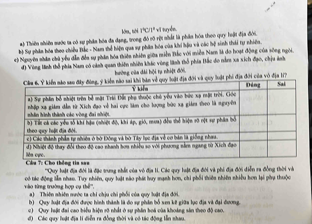 lớn, tới 1°C/1° vĩ tuyển.
a) Thiên nhiên nước ta có sự phân hóa đa dạng, trong đó rõ rệt nhất là phân hóa theo quy luật địa đới.
b) Sự phân hóa theo chiều Bắc - Nam thể hiện qua sự phân hóa của khí hậu và các hệ sinh thái tự nhiên.
c) Nguyên nhân chủ yều dẫn đến sự phân hóa thiên nhiên giữa miền Bắc với miền Nam là do hoạt động của sông ngòi.
d) Vùng lãnh thổ phía Nam có cảnh quan thiên nhiên khác vùng lãnh thổ phía Bắc do nằm xa xích đạo, chịu ảnh
hướng của dài hội tụ nhiệt đới.
luật phi địa đới của vỏ địa lí?
*'Quy luật địa đới là đặc trưng nhất của vỏ địa lí. Các quy luật địa đới và phi địa đới diễn ra đồng thời và
có tác động lẫn nhau. Tuy nhiên, quy luật nào phát huy mạnh hơn, chỉ phối thiên nhiên nhiều hơn lại phụ thuộc
vào từng trường hợp cụ thể''.
a) Thiên nhiên nước ta chỉ chịu chỉ phối của quy luật địa đới.
b) Quy luật địa đới được hình thành là do sự phân bố xen kẽ giữa lục địa và đại dương.
c) Quy luật đai cao biểu hiện rõ nhất ở sự phân hoá của khoáng sản theo độ cao.
d) Các quy luật địa lí diễn ra đồng thời và có tác động lẫn nhau.