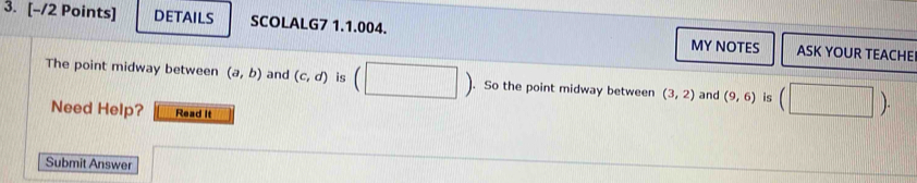 DETAILS SCOLALG7 1.1.004. ASK YOUR TEACHE 
MY NOTES 
The point midway between (a,b) and (c,d) is (□ ). So the point midway between (3,2) and (9,6) is (□ ). 
Need Help? Read It 
Submit Answer