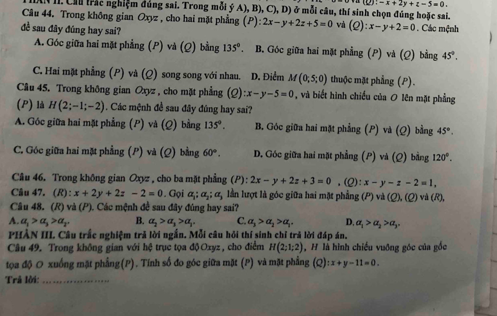 ):-x+2y+z-5=0.
( I. Cầu trác nghiệm đúng sai. Trong mỗi ý A), B), C), D) ở mỗi câu, thí sinh chọn đúng hoặc sai.
Câu 44. Trong không gian Oxyz , cho hai mặt phẳng (P): 2x-y+2z+5=0 và (Q):x-y+2=0. Các mệnh
đề sau đây đúng hay sai?
A. Góc giữa hai mặt phẳng (P) và (Q) bằng 135° B. Góc giữa hai mặt phẳng (P) và (Q) bằng 45°.
C. Hai mặt phẳng (P) và (Q) song song với nhau. D. Điểm M(0;5;0) thuộc mặt phẳng (P).
Câu 45. Trong không gian Oxyz , cho mặt phẳng (Q) :x-y-5=0 , và biết hình chiếu của O lên mặt phẳng
(P) là H(2;-1;-2). Các mệnh đề sau đây đúng hay sai?
A. Góc giữa hai mặt phẳng (P) và (Q) bằng 135°. B. Góc giữa hai mặt phẳng (P) và (Q) bằng 45°.
C. Góc giữa hai mặt phẳng (P) và (Q) bằng 60°. D. Góc giữa hai mặt phẳng (P) và (Q) bằng 120^0.
Câu 46. Trong không gian Oxyz , cho ba mặt phẳng (P): 2x-y+2z+3=0 ,(Q): x-y-z-2=1,
Câu 47. (R): x+2y+2z-2=0. Gọi alpha _1;alpha _2;alpha _3 lần lượt là góc giữa hai mặt phẳng (P) và (Q), (Q) và (R),
Câu 48. (R) và (P). Các mệnh đề sau đây đúng hay sai?
A. alpha _1>alpha _3>alpha _2, B. alpha _2>alpha _3>alpha _1, C. alpha _3>alpha _2>alpha _1. D. alpha _1>alpha _2>alpha _3,
PHÀN III. Câu trắc nghiệm trả lời ngắn. Mỗi câu hỏi thí sinh chỉ trả lời đáp án.
Câu 49. Trong không gian với hệ trục tọa độ Oxyz , cho điểm H(2;1;2) , H là hình chiếu vuông góc của gốc
tọa độ O xuống mặt phẳng(P). Tính số đo góc giữa mặt (P) và mặt phẳng (Q) :x+y-11=0.
Trả lời:_