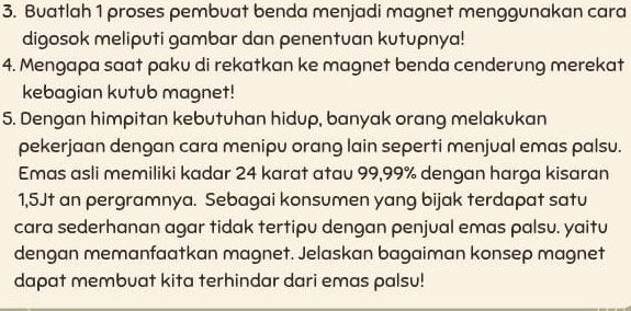 Buatlah 1 proses pembuat benda menjadi magnet menggunakan cara 
digosok meliputi gambar dan penentuan kutupnya! 
4. Mengapa saat paku di rekatkan ke magnet benda cenderung merekat 
kebagian kutub magnet! 
5. Dengan himpitan kebutuhan hidup, banyak orang melakukan 
pekerjaan dengan cara menipu orang lain seperti menjual emas palsu. 
Emas asli memiliki kadar 24 karat atau 99,99% dengan harga kisaran
1,5Jt an pergramnya. Sebagai konsumen yang bijak terdapat satu 
cara sederhanan agar tidak tertipu dengan penjual emas palsu. yaitu 
dengan memanfaatkan magnet. Jelaskan bagaiman konsep magnet 
dapat membuat kita terhindar dari emas palsu!