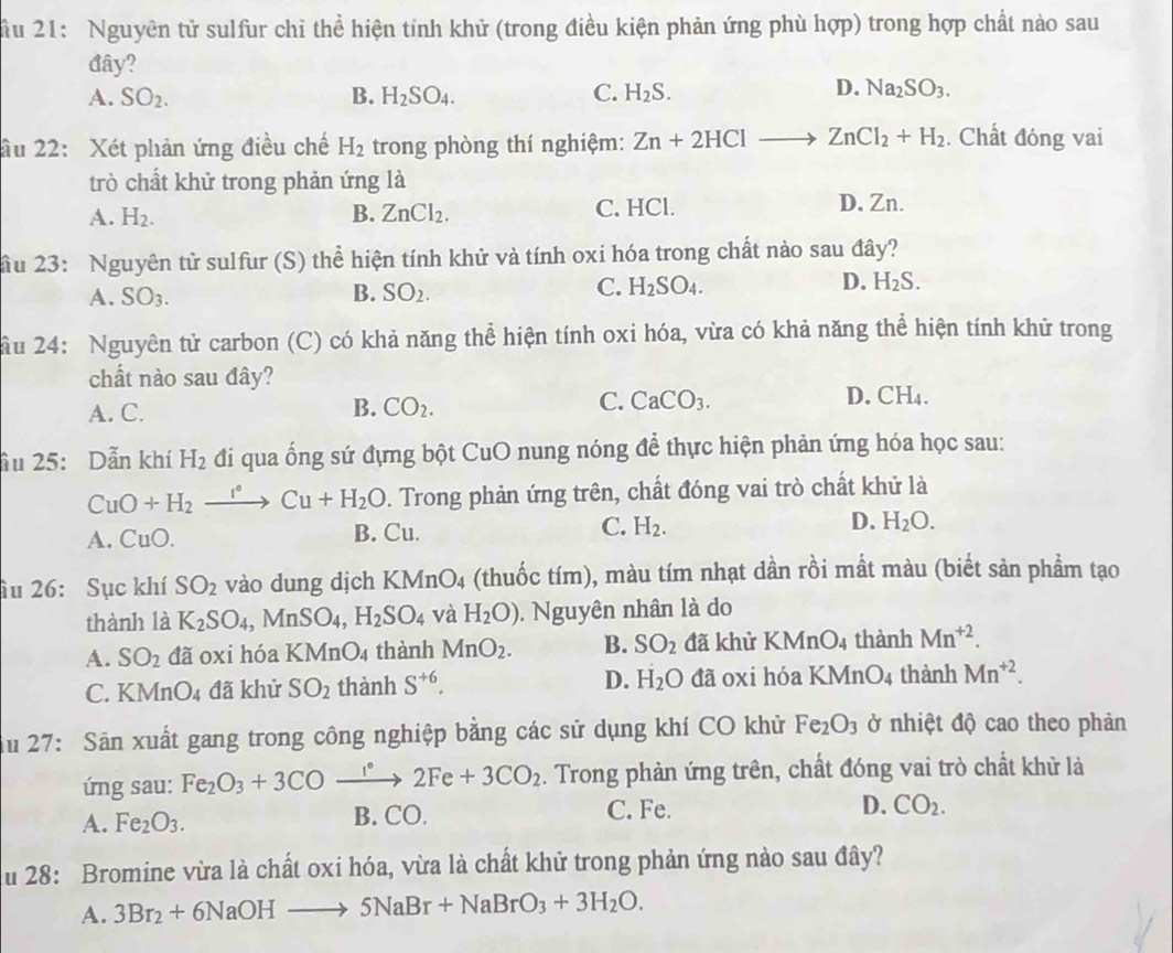 ầu 21: Nguyên tử sulfur chỉ thể hiện tính khử (trong điều kiện phản ứng phù hợp) trong hợp chất nào sau
đây?
D.
A. SO_2. B. H_2SO_4. C. H_2S. Na_2SO_3.
âu 22: Xét phản ứng điều chế H_2 trong phòng thí nghiệm: Zn+2HCl - ZnCl_2+H_2. Chất đóng vai
trò chất khử trong phản ứng là
A. H_2. B. ZnCl_2. C. HCl. D. Zn.
ầu 23: Nguyên tử sulfur (S) thể hiện tính khử và tính oxi hóa trong chất nào sau đây?
C.
A. SO_3. B. SO_2. H_2SO_4.
D. H_2S.
ầu 24: Nguyên tử carbon (C) có khả năng thể hiện tính oxi hóa, vừa có khả năng thể hiện tính khử trong
chất nào sau đây? D. CH₄.
A. C. B. CO_2. C. CaCO_3.
ầu 25: Dẫn khí H_2 đi qua ống sứ đựng bột CuO nung nóng để thực hiện phản ứng hóa học sau:
CuO+H_2xrightarrow r° Cu+H_2O. Trong phản ứng trên, chất đóng vai trò chất khử là
A. CuO. B. Cu. C. H_2. D. H_2O.
âu 26: Sục khí SO_2 vào dung dịch KMnO₄ (thuốc tím), màu tím nhạt dần rồi mất màu (biết sản phẩm tạo
thành là K_2SO_4,MnSO_4,H_2SO_4 và H_2O). Nguyên nhân là do
A. SO_2 đã oxi hóa KM _1O_4 thành MnO_2. B. SO_2 đã khử KMnO4 thành Mn^(+2).
C. KM nO_4 đã khử SO_2 thành S^(+6). D. H_2O đã oxi hóa KMnO4 thành Mn^(+2).
Su 27: Săn xuất gang trong công nghiệp bằng các sử dụng khí CO khử Fe_2O_3 ở nhiệt độ cao theo phản
ứng sau: Fe_2O_3+3COxrightarrow 1°2Fe+3CO_2. Trong phản ứng trên, chất đóng vai trò chất khử là
A. Fe_2O_3. B. CO. C. Fe. D. CO_2.
u 28: Bromine vừa là chất oxi hóa, vừa là chất khử trong phản ứng nào sau đây?
A. 3Br_2+6NaOHto 5NaBr+NaBrO_3+3H_2O.