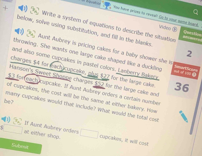 or équation 
+ 
You have prizes to reveal! Go to your game board. 
Write a system of equations to describe the situation answered 
below, solve using substitution, and fill in the blanks 
Video ⑥ Question 
2 
Aunt Aubrey is pricing cakes for a baby shower she is SmartScore 
throwing. She wants one large cake shaped like a duckling out of 100 Ω 
and also some cupcakes in pastel colors. Lanberry Bakery 
charges $4 for each cupcake, plus $27 for the large cake 36
Hanson's Sweet Shoppe charges $52 for the large cake and
$3 for each cupcake. If Aunt Aubrey orders a certain number 
of cupcakes, the cost will be the same at either bakery. How 
be? 
many cupcakes would that include? What would the total cost 
S at either shop. 
If Aunt Aubrey orders cupcakes, it will cost 
Submit