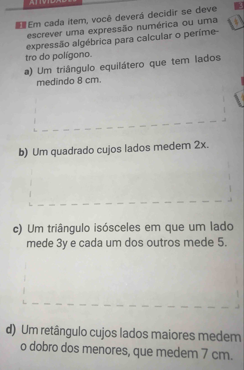 ATIVID
Em cada item, você deverá decidir se deve 3
escrever uma expressão numérica ou uma
expressão algébrica para calcular o períme-
tro do polígono.
a) Um triângulo equilátero que tem lados
medindo 8 cm.
b) Um quadrado cujos lados medem 2x.
c) Um triângulo isósceles em que um lado
mede 3y e cada um dos outros mede 5.
d) Um retângulo cujos lados maiores medem
o dobro dos menores, que medem 7 cm.