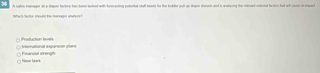 A sales manager at a diaper factory has been tasked with forecasting potential staff needs for the toddler pull-up diaper division and is analyzing the relevant exfernal factors that will cause an impact
Which factor should the manager analyze?
Production levels
International expansion plans
Financial strength
New laws