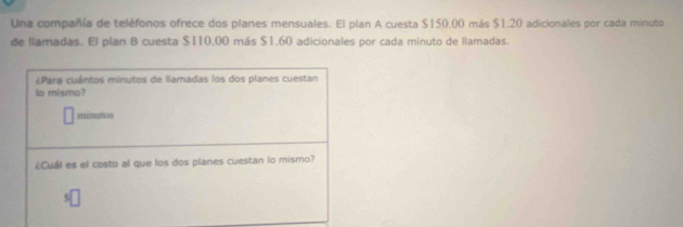 Una compañía de teléfonos ofrece dos planes mensuales. El plan A cuesta $150.00 más $1.20 adicionales por cada minuto 
de llamadas. El plan B cuesta $110,00 más $1.60 adicionales por cada minuto de llamadas. 
¿Para cuántos minutos de llamadas los dos planes cuestan 
lo mismo? 
minutos 
¿Cuál es el costo al que los dos planes cuestan lo mismo?
$