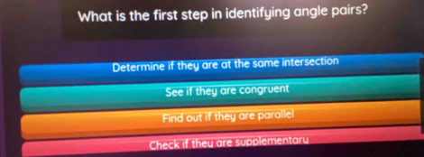 What is the first step in identifying angle pairs?
Determine if they are at the same intersection
See if they are congruent
Find out if they are parallel
Check if they are supplementary