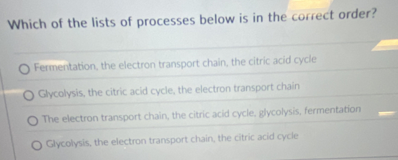 Which of the lists of processes below is in the correct order?
Fermentation, the electron transport chain, the citric acid cycle
Glycolysis, the citric acid cycle, the electron transport chain
The electron transport chain, the citric acid cycle, glycolysis, fermentation
Glycolysis, the electron transport chain, the citric acid cycle