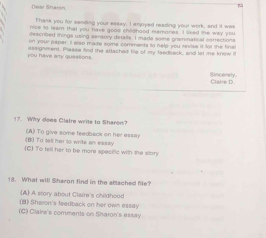 Dear Sharon,
Thank you for sending your essay. I enjoyed reading your work, and it was
nice to learn that you have good childhood memories. I liked the way you
described things using sensory details. I made some grammatical corrections
on your paper. I also made some comments to help you revise it for the final
assignment. Please find the attached file of my feedback, and let me know if
you have any questions.
Sincerely,
Claire D.
17. Why does Claire write to Sharon?
(A) To give some feedback on her essay
(B) To tell her to write an essay
(C) To tell her to be more specific with the story
18. What will Sharon find in the attached file?
(A) A story about Claire's childhood
(B) Sharon's feedback on her own essay
(C) Claire's comments on Sharon's essay