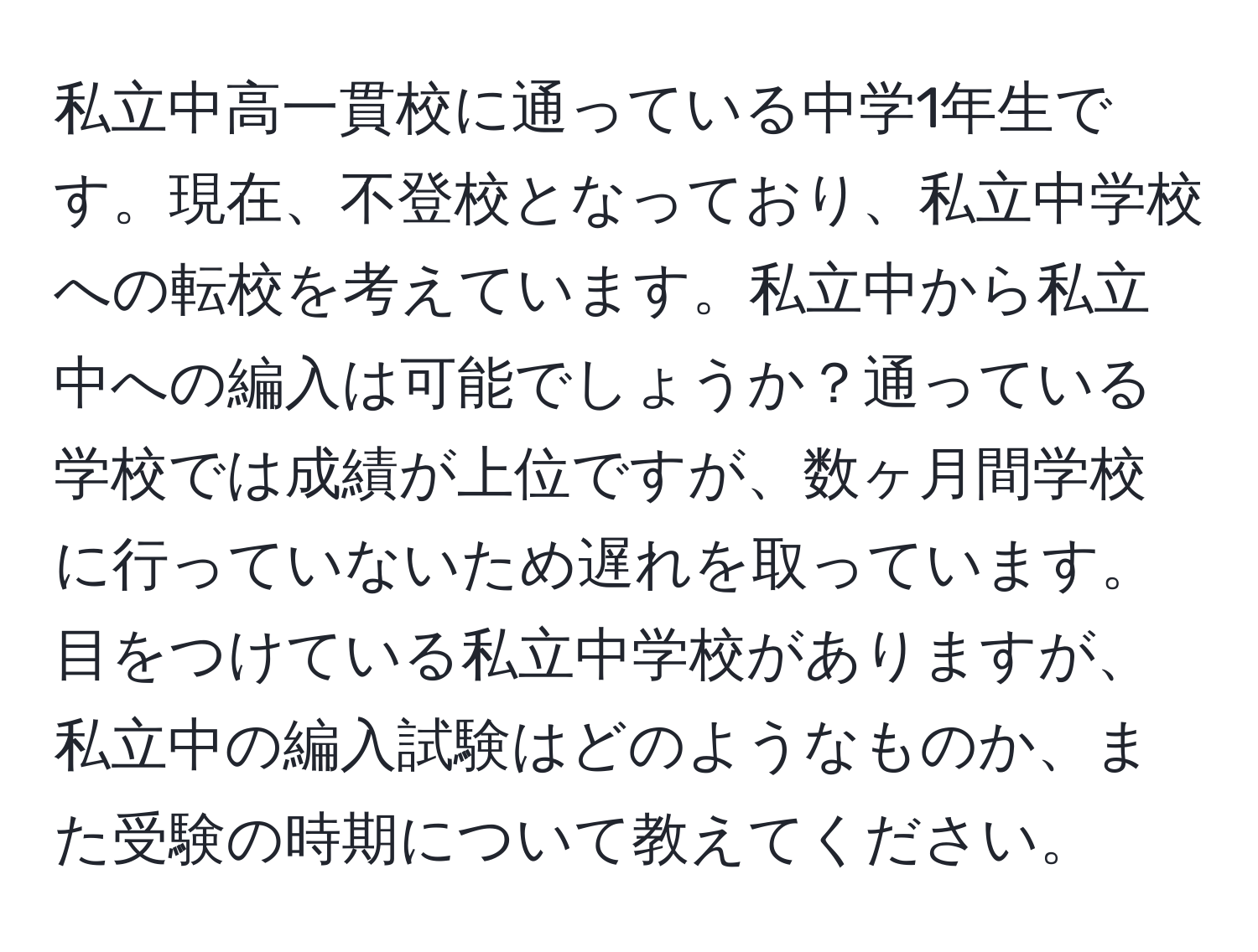 私立中高一貫校に通っている中学1年生です。現在、不登校となっており、私立中学校への転校を考えています。私立中から私立中への編入は可能でしょうか？通っている学校では成績が上位ですが、数ヶ月間学校に行っていないため遅れを取っています。目をつけている私立中学校がありますが、私立中の編入試験はどのようなものか、また受験の時期について教えてください。