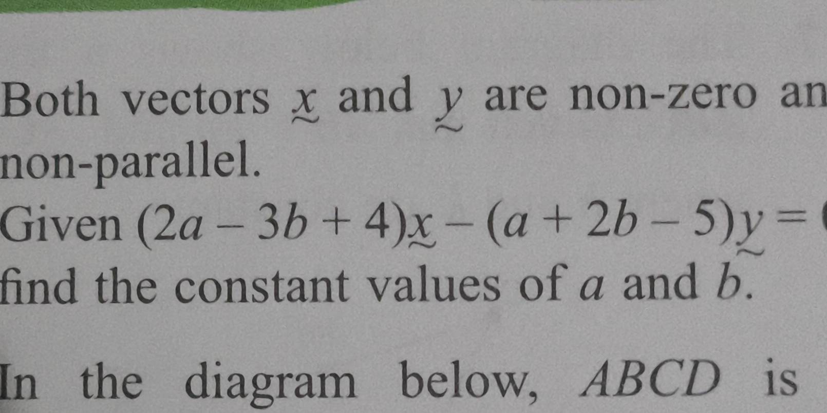 Both vectors χ and y are non-zero an 
non-parallel. 
Given (2a-3b+4)x-(a+2b-5)y=
find the constant values of a and b. 
In the diagram below, ABCD is