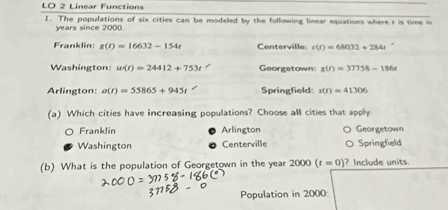 LO 2 Linear Functions
1. The populations of six cities can be modeled by the following linear equations where t is time in
years since 2000.
Franklin: g(t)=16632-154t Centerville: c(t)=68032+284t
Washington: omega (t)=24412+753t Georgetown: g(t)=37758-186t
Arlington: a(t)=55865+945t Springfield: s(t)=41306
(a) Which cities have increasing populations? Choose all cities that apply
Franklin Arlington Georgetown
Washington Centerville Springfield
(b) What is the population of Georgetown in the year 2000(t=0) ? Include units.
Population in 2000 :