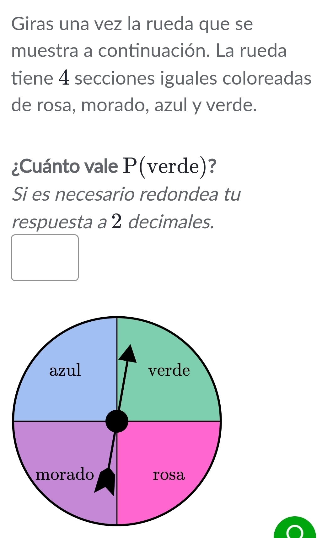 Giras una vez la rueda que se 
muestra a continuación. La rueda 
tiene 4 secciones iguales coloreadas 
de rosa, morado, azul y verde. 
¿Cuánto vale P(verde)? 
Si es necesario redondea tu 
respuesta a 2 decimales.