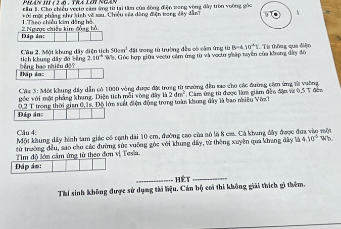 PHÂN III ( 2 đ) . TRA LớI NGẢN 
câu 1. Cho chiếu vectơ cảm ứng từ tại tâm của dòng điện trong vòng dây tròn vuông góc 
với mặt phẳng như hình vẽ sau. Chiều của dòng điện trong dây dẫn? 
1.Theo chiều kim đồng hồ. 
2.Ngược chiều kim đồng hồ. 
Đáp án: 
Câu 2. Một khung dây diện tích 50cm^2 đặt trong từ trường đều có cảm ứng từ B=4.10^(-4)T. Từ thông qua diện 
tích khung dây đó bằng 2.10^(-6) Wb. Góc hợp giữa vectơ cảm ứng từ và vectơ pháp tuyến của khung dây đó 
bằng bao nhiêu độ? 
Đáp án: 
Câu 3: Một khung dây dẫn có 1000 vòng được đặt trong từ trường đều sao cho các đường cảm ứng từ vuông 
góc với mặt phẳng khung. Diện tích mỗi vòng dây là 2dm^2. Cảm ứng từ được làm giảm đều đặn từ 0,5 T đến
0,2 T trong thời gian 0, 1s. Độ lớn suất điện động trong toàn khung dây là bao nhiêu Vôn? 
Đáp án: 
Câu 4: 
Một khung dây hình tam giác có cạnh dài 10 cm, đường cao của nó là 8 cm. Cả khung dây được đưa vào một 
từ trường đều, sao cho các đường sức vuông góc với khung dây, từ thông xuyên qua khung dây là 4.10^(-5) Wb. 
Tìm độ lớn cảm ứng từ theo đơn vị Tesla. 
Đáp án: 
_Hét_ 
Thí sinh không được sử dụng tài liệu. Cán bộ coi thi không giải thích gì thêm.