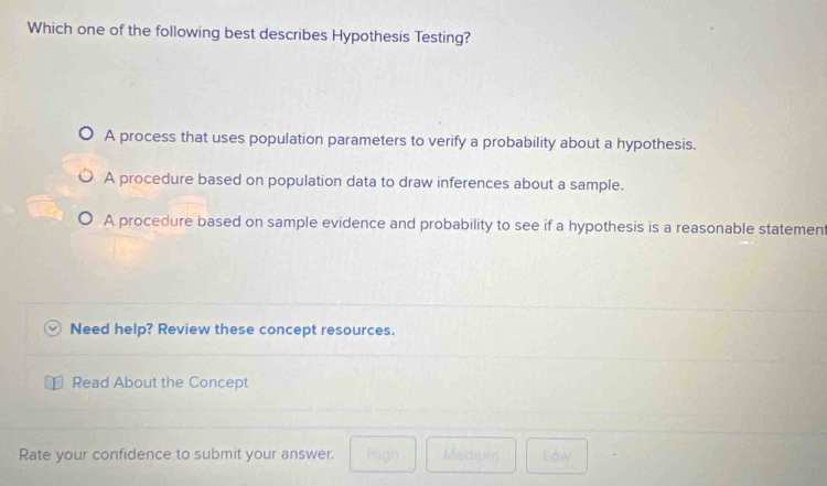 Which one of the following best describes Hypothesis Testing?
A process that uses population parameters to verify a probability about a hypothesis.
A procedure based on population data to draw inferences about a sample.
A procedure based on sample evidence and probability to see if a hypothesis is a reasonable statement
Need help? Review these concept resources.
Read About the Concept
Rate your confidence to submit your answer. Figh Medium Law