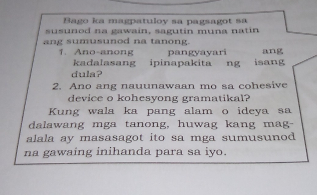 Bago ka magpatuloy sa pagsagot sa 
susunod na gawain, sagutin muna natin 
ang sumusunod na tanong. 
1. Ano-anong pangyayari ang 
kadalasang ipinapakita ng isang 
dula? 
2. Ano ang nauunawaan mo sa cohesive 
device o kohesyong gramatikal? 
Kung wala ka pang alam o ideya sa 
dalawang mga tanong, huwag kang mag- 
alala ay masasagot ito sa mga sumusunod 
na gawaing inihanda para sa iyo.