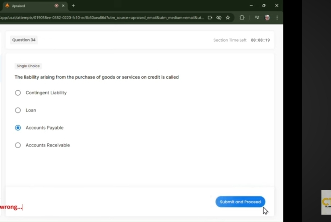 A Upraised
/app/usat/attempts/019058ee-0382-0220-fc10-ec5b30aea86d?utm_source=upraised_email&utm_medium=email&ut... 
Question 34 Section Time Left 00:08:19 
Single Choice
The liability arising from the purchase of goods or services on credit is called
Contingent Liability
Loan
Accounts Payable
Accounts Receivable
Submit and Proceed
wrong...
C