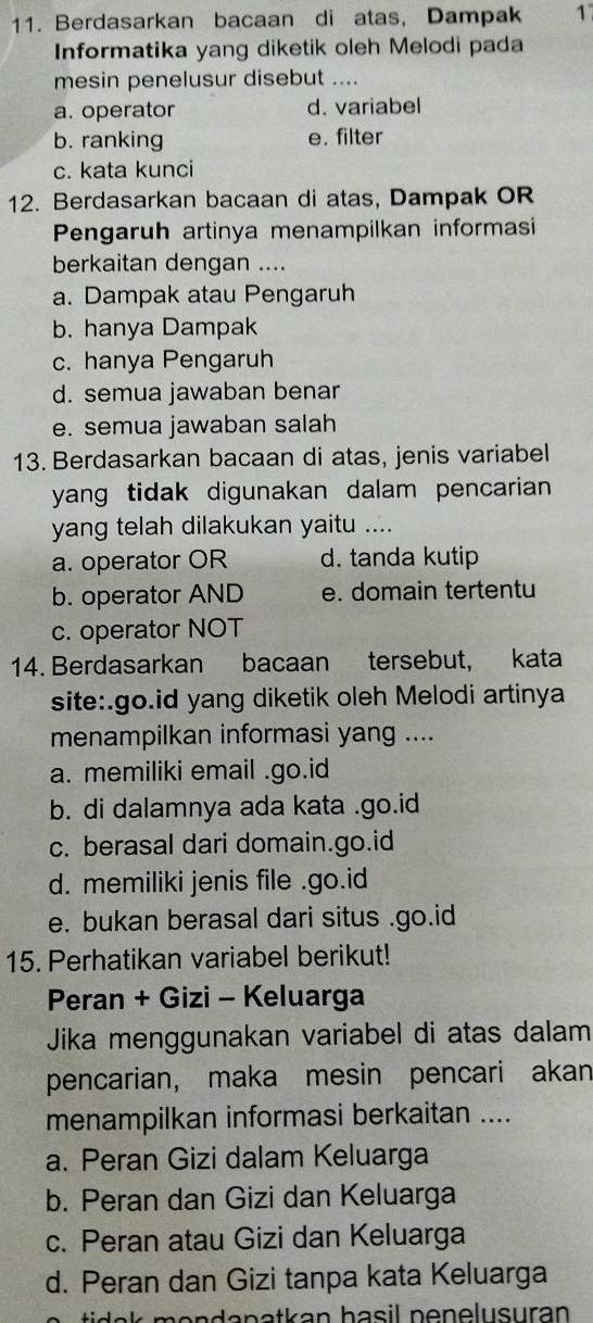 Berdasarkan bacaan di atas, Dampak 1
Informatika yang diketik oleh Melodi pada
mesin penelusur disebut ....
a. operator d. variabel
b. ranking e. filter
c. kata kunci
12. Berdasarkan bacaan di atas, Dampak OR
Pengaruh artinya menampilkan informasi
berkaitan dengan ....
a. Dampak atau Pengaruh
b. hanya Dampak
c. hanya Pengaruh
d. semua jawaban benar
e. semua jawaban salah
13. Berdasarkan bacaan di atas, jenis variabel
yang tidak digunakan dalam pencarian .
yang telah dilakukan yaitu ....
a. operator OR d. tanda kutip
b. operator AND e. domain tertentu
c. operator NOT
14. Berdasarkan bacaan tersebut, kata
site:.go.id yang diketik oleh Melodi artinya
menampilkan informasi yang ....
a. memiliki email .go.id
b. di dalamnya ada kata .go.id
c. berasal dari domain.go.id
d. memiliki jenis file .go.id
e. bukan berasal dari situs .go.id
15. Perhatikan variabel berikut!
Peran + Gizi - Keluarga
Jika menggunakan variabel di atas dalam
pencarian, maka mesin pencari akan
menampilkan informasi berkaitan ....
a. Peran Gizi dalam Keluarga
b. Peran dan Gizi dan Keluarga
c. Peran atau Gizi dan Keluarga
d. Peran dan Gizi tanpa kata Keluarga
mendenetkan basil nenelusuran .