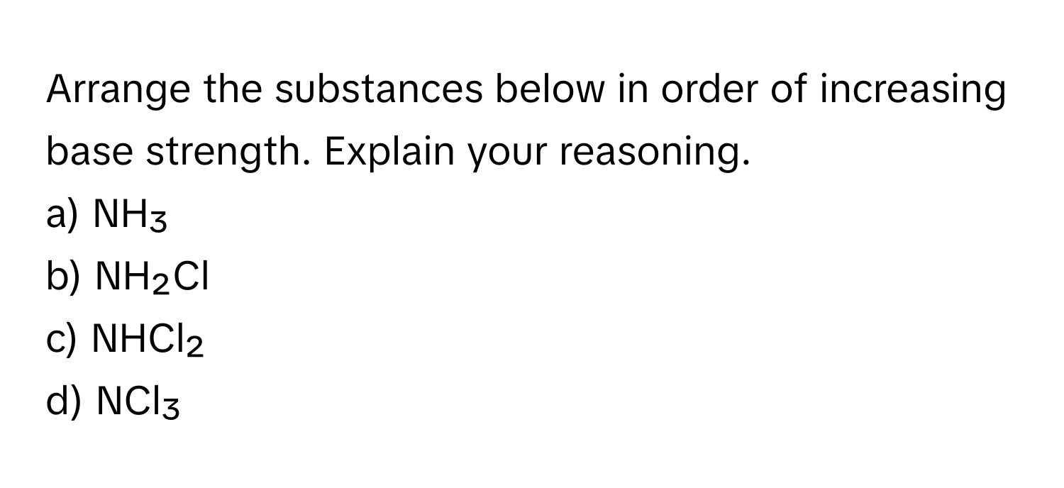 Arrange the substances below in order of increasing base strength. Explain your reasoning.

a) NH₃ 
b) NH₂Cl 
c) NHCl₂ 
d) NCl₃