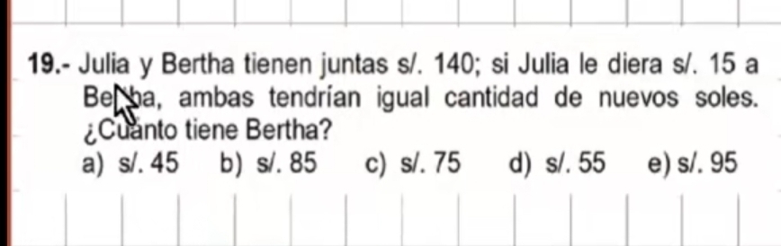 19.- Julia y Bertha tienen juntas s/. 140; si Julia le diera s/. 15 a
Be ha, ambas tendrían igual cantidad de nuevos soles.
¿Cuanto tiene Bertha?
a) s/. 45 b) s/. 85 c) s/. 75 d) s/. 55 e) s/. 95