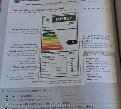 HOME PrOçRAMmES 
Understanding the energy efficiency label 
ergy performance cass the particular washing 
e most efficiant washing machines as achine ed as A===. Only washing nachines 
in as A or better can be sol 
LanguageTip 
e 
drying: secagern 
l oaded: carregado, proanchido liky: provável, estimado. 
m o is e: barulho, ruido. man ufacturer fabric ant 
rated: classificado. aváliado. o l d e n dião 
spinning: rotação 
weight: peso. 
washing-machines?. Acesso om 27 mar. 29. 
2. Find the information below in the text. 
_ 
Type of appliance: 
_ 
b) Number of energy efficiency classes: 
c) The energy efficiency class of this fictitious label:_ 
The minimum efficiency class for washing machines in South Africa:_