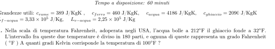 Tempo a disposizione: 60 minuti
Grandezze utili: c_rame=389J/KgK, c_ferro=460J/KgK, c_acqua=4186J/KgK, c_ghiaccio=2090J/KgK
_f-acqua=3, 33* 10^5J/Kg, L_v-acqua=2, 25* 10^5J/Kg.. Nella scala di temperatura Fahrenheit, adoperata negli USA, l'acqua bolle a 212°F il ghiaccio fonde a 32°F. 
L'intervallo fra queste due temperature è diviso in 180 parti, e ognuna di queste rappresenta un grado Fahrenheit
(^circ F)A quanti gradi Kelvin corrisponde la temperatura di 100°F ?