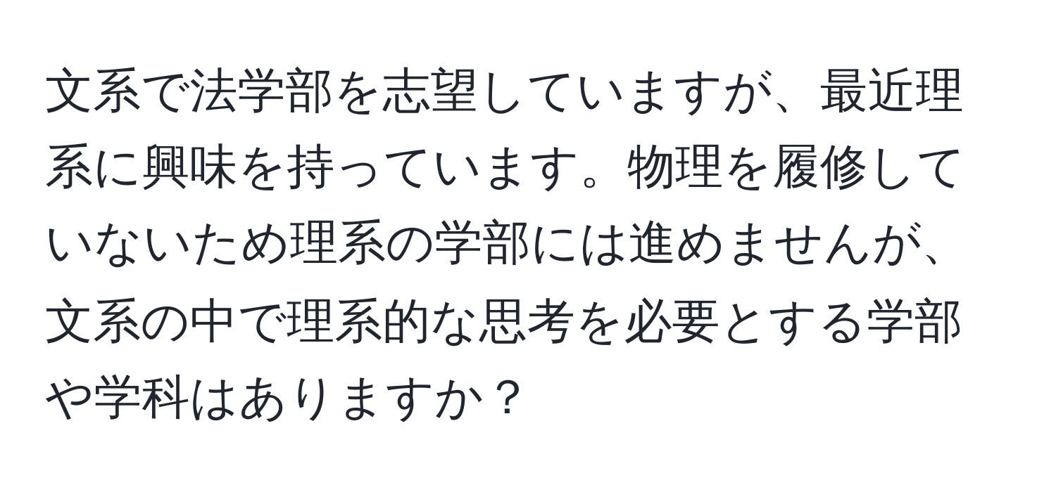 文系で法学部を志望していますが、最近理系に興味を持っています。物理を履修していないため理系の学部には進めませんが、文系の中で理系的な思考を必要とする学部や学科はありますか？