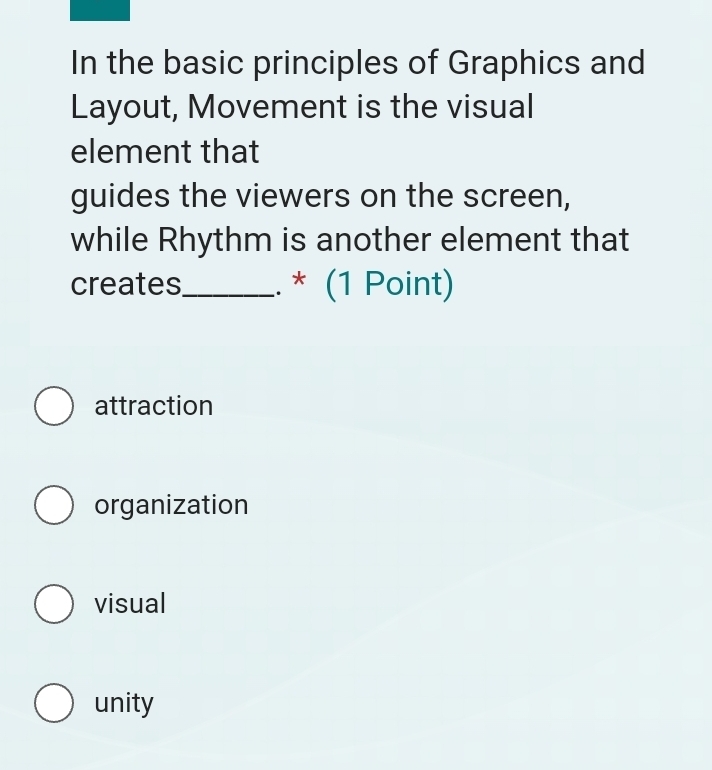 In the basic principles of Graphics and
Layout, Movement is the visual
element that
guides the viewers on the screen,
while Rhythm is another element that
creates_ . * (1 Point)
attraction
organization
visual
unity