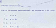 Sellect the carect an e
Which of the equations below represents a line perpendicular to the s assis?
A x=3
n x=3y
c x=y
t=-3y