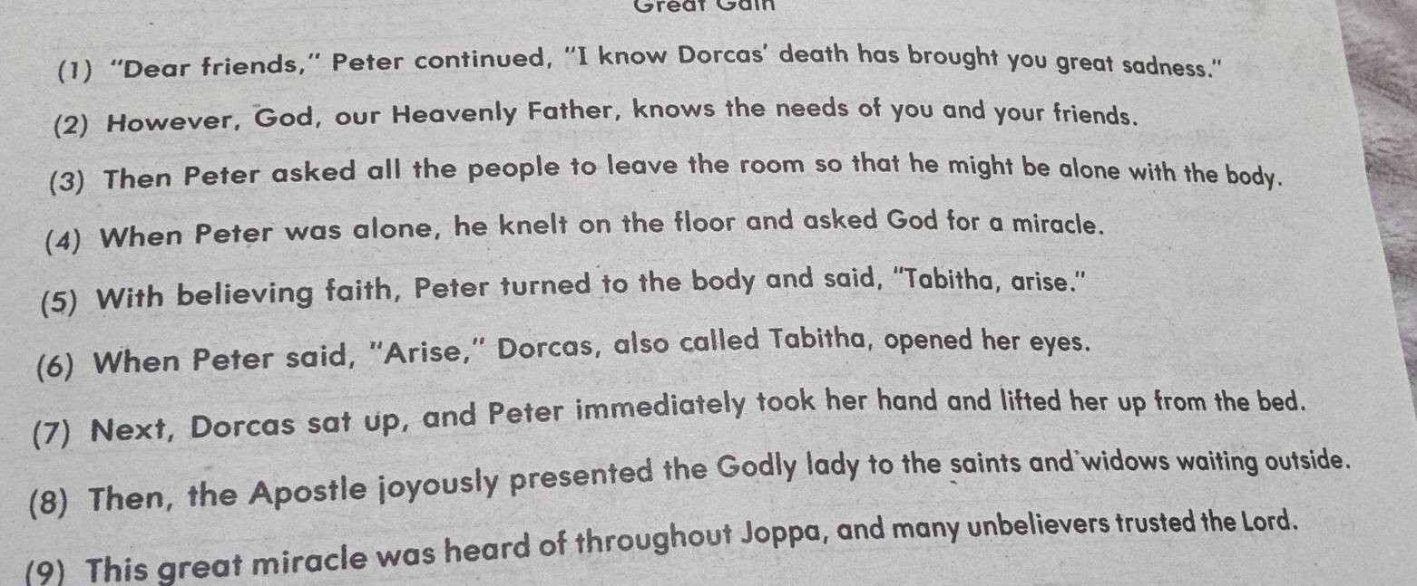 Great Gảm 
(1) “Dear friends,” Peter continued, “I know Dorcas’ death has brought you great sadness." 
(2) However, God, our Heavenly Father, knows the needs of you and your friends. 
(3) Then Peter asked all the people to leave the room so that he might be alone with the body. 
(4) When Peter was alone, he knelt on the floor and asked God for a miracle. 
(5) With believing faith, Peter turned to the body and said, “Tabitha, arise.” 
(6) When Peter said, "Arise," Dorcas, also called Tabitha, opened her eyes. 
(7) Next, Dorcas sat up, and Peter immediately took her hand and lifted her up from the bed. 
(8) Then, the Apostle joyously presented the Godly lady to the saints and widows waiting outside. 
(9) This great miracle was heard of throughout Joppa, and many unbelievers trusted the Lord.