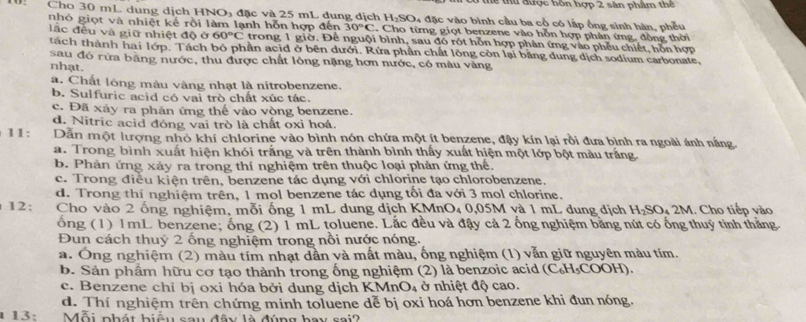 Tể thu được hôn hợp 2 sân phẩm thể
Cho 30 mL dung dịch HNO₃ đặc và 25 mL dung dịch H_2SO a đặc vào bình cầu ba cổ có lấp ống sinh hàn, phếu
nhỏ giọt và nhiệt kế rồi làm lạnh hỗn hợp đến 30°C. Cho từng giọt benzene vào hỗn hợp phản ứng, đồng thời
lắc đều và giữ nhiệt độ ở 60°C trong 1 giờ. Để nguội bình, sau đó rót hỗn hợp phản ứng vào phếu chiết, hỗn hợp
tách thành hai lớp. Tách bỏ phần acid ở bên dưới. Rừa phần chất lông còn lại bằng dung dịch sodium carbonate,
sau đó rừa bằng nước, thu được chất lỏng nặng hơn nước, có màu vàng
nhạt.
a. Chất lông màu vàng nhạt là nitrobenzene.
b. Sulfuric acid có vai trò chất xúc tác.
c. Đã xảy ra phản ứng thế vào vòng benzene.
d. Nitric acid đóng vai trò là chất oxi hoá.
11: Dẫn một lượng nhỏ khí chlorine vào bình nón chứa một ít benzene, đậy kín lại rồi đưa bình ra ngoài ánh nắng.
a. Trong bình xuất hiện khói trắng và trên thành bình thấy xuất hiện một lớp bột màu trắng.
b. Phản ứng xảy ra trong thí nghiệm trên thuộc loại phản ứng thế.
c. Trong điều kiện trên, benzene tác dụng với chlorine tạo chlorobenzene.
d. Trong thí nghiệm trên, 1 mol benzene tác dụng tối đa với 3 mol chlorine.
12;  Cho vào 2 ống nghiệm, mỗi ống 1 mL dung dịch KMm O_4 0,05M và 1 mL dung dịch H₂SO₄ 2M. Cho tiếp vào
ốổng (1) 1mL benzene; ống (2) 1 mL toluene. Lắc đều và đậy cả 2 ống nghiệm băng nút có ống thuỷ tinh thăng.
Đun cách thuy 2 ống nghiệm trong nổi nước nóng.
a. Ông nghiệm (2) màu tím nhạt dần và mất màu, ống nghiệm (1) vẫn giữ nguyên màu tím.
b. Sản phẩm hữu cơ tạo thành trong ống nghiệm (2) là benzoic acid (C₆H₅COOH).
c. Benzene chỉ bị oxi hóa bởi dung dịch KMnO₄ ở nhiệt độ cao.
d. Thí nghiệm trên chứng minh toluene dễ bị oxi hoá hơn benzene khi đun nóng.
1 13: .   Mỗi phát biểu sau đây là đúng hay sai?