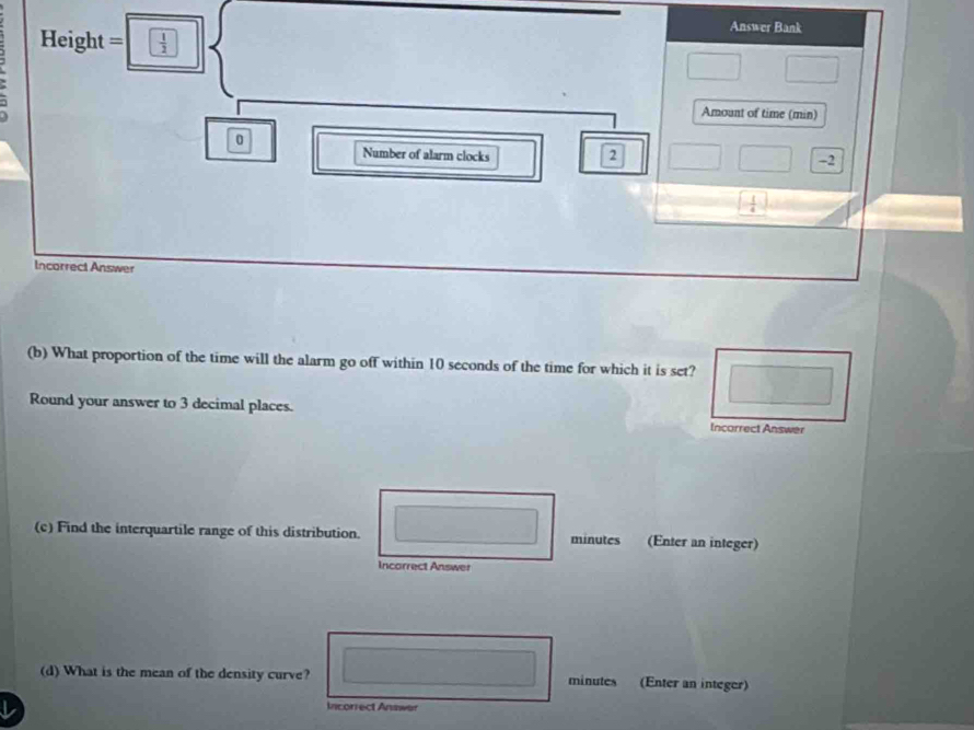 Answer Bank 
. Height=□ □^(□) 
Amount of time (min) 
0 
c Number of alarm clocks 2 -2
|
[- 1/4 ]
Incorrect Answer 
(b) What proportion of the time will the alarm go off within 10 seconds of the time for which it is set?
^circ 
Round your answer to 3 decimal places. Incorrect Answer 
(c) Find the interquartile range of this distribution. □ ...2 minutes (Enter an integer) 
Incorrect Answer 
(d) What is the mean of the density curve? ∴ ∠ ABC minutes (Enter an integer) 
L 
Incorrect Answer